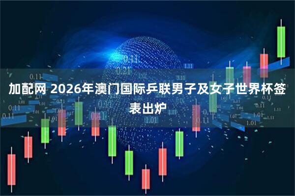 加配网 2026年澳门国际乒联男子及女子世界杯签表出炉