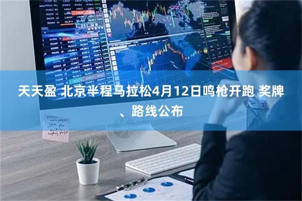 天天盈 北京半程马拉松4月12日鸣枪开跑 奖牌、路线公布