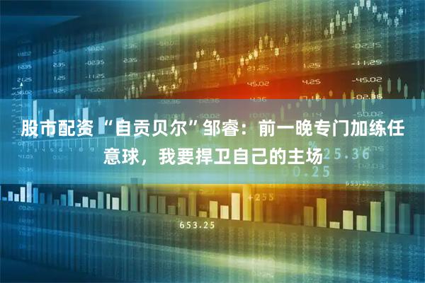 股市配资 “自贡贝尔”邹睿：前一晚专门加练任意球，我要捍卫自己的主场