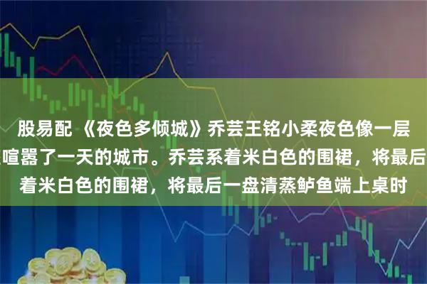 股易配 《夜色多倾城》乔芸王铭小柔夜色像一层温柔的纱,裹住了这座喧嚣了一天的城市。乔芸系着米白色的围裙,将最后一盘清蒸鲈鱼端上桌时