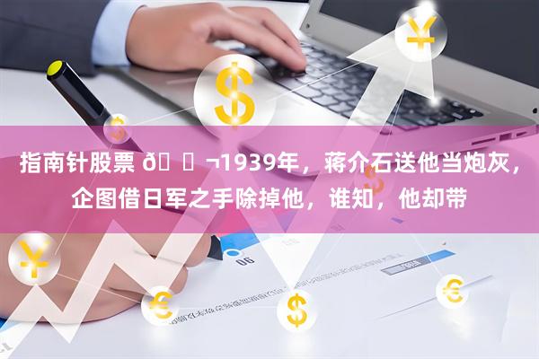 指南针股票 🌬1939年，蒋介石送他当炮灰，企图借日军之手除掉他，谁知，他却带