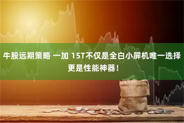牛股远期策略 一加 15T不仅是全白小屏机唯一选择 更是性能神器！