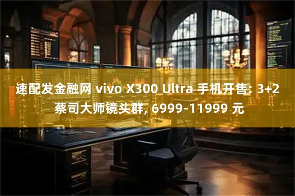 速配发金融网 vivo X300 Ultra 手机开售: 3+2 蔡司大师镜头群, 6999-11999 元