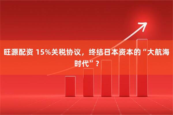 旺源配资 15%关税协议，终结日本资本的“大航海时代”？