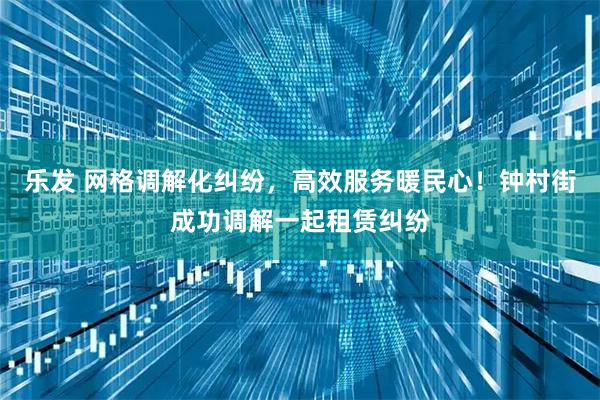 乐发 网格调解化纠纷，高效服务暖民心！钟村街成功调解一起租赁纠纷