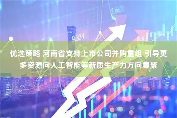 优选策略 河南省支持上市公司并购重组 引导更多资源向人工智能等新质生产力方向集聚