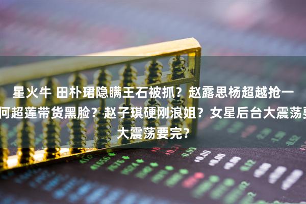 星火牛 田朴珺隐瞒王石被抓？赵露思杨超越抢一姐？何超莲带货黑脸？赵子琪硬刚浪姐？女星后台大震荡要完？