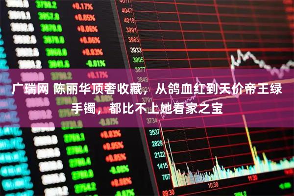 广瑞网 陈丽华顶奢收藏,从鸽血红到天价帝王绿手镯,都比不上她看家之宝