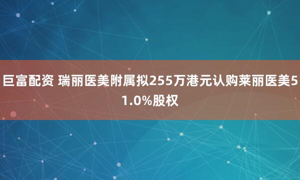 巨富配资 瑞丽医美附属拟255万港元认购莱丽医美51.0%股权