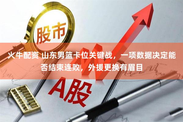 火牛配资 山东男篮卡位关键战，一项数据决定能否结束连败，外援更换有眉目