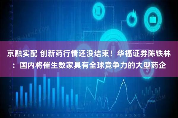 京融实配 创新药行情还没结束！华福证券陈铁林：国内将催生数家具有全球竞争力的大型药企